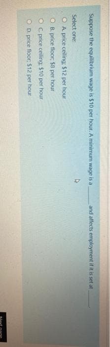 Suppose the equilibrium wage is $10 per hour. A minimum wage is a
and affects employment if it is set at
Select one:
O A. price ceiling: $12 per hour
O B. price floor, $8 per hour
O c price ceiling: $10 per hour
O D. price floor, $12 per hour

