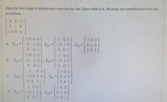 Give the first stage of elementary matrices for the Given Matrix A. All zeros are established from top
to bottom.
3 2-1
2 13
-20 4
a. E₁1=
b. E11-
C.
1/3 0 0]
0 10, E215
0 0 1]
1/3 0 0]
1 00
0 10 E23= -2 10.
0 01
1 00
E23-2/3 1 0
2/3 01]
E32
1
00
[100]
-2 10. E31-010
0 0 1
[201]
1 00
d. E₁1 -2 10. E32 =
0 01
201
[100]
010
04
100
010
201