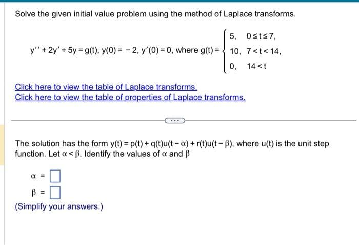 Solve the given initial value problem using the method of Laplace transforms.
5, 0st≤7,
y" + 2y' + 5y = g(t), y(0) = -2, y'(0) = 0, where g(t) = 10, 7<t<14,
0,
14 <t
Click here to view the table of Laplace transforms.
Click here to view the table of properties of Laplace transforms.
***
The solution has the form y(t) = p(t) + q(t)u(ta) + r(t)u(t-B), where u(t) is the unit step
function. Let x <ß. Identify the values of a and B
B =
(Simplify your answers.)