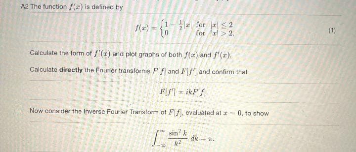 A2 The function f(x) is defined by
f(x) = {12 for 2
for a > 2.
Calculate the form of f'(x) and plot graphs of both f(x) and f'(x).
Calculate directly the Fourier transforms Flf and Ff'] and confirm that
F[f' = ikFf.
Now consider the Inverse Fourier Transform of F[f], evaluated at x = 0, to show
sin k
k2
dk = n.
(1)