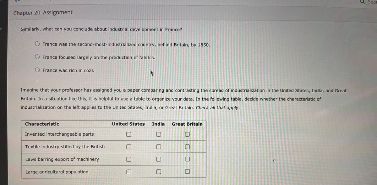 Sear
Chapter 20: Assignment
Similarly, what can you conclude about industrial development in France?
O France was the second-most-industrialized country, behind Britain, by 1850.
France focused largely on the production of fabrics.
O France was rich in coal.
Imagine that your professor has assigned you a paper comparing and contrasting the spread of industrialization in the United States, India, and Great
Britain. In a situation like this, it is helpful to use a table to organize your data. In the following table, decide whether the characteristic of
industrialization on the left applies to the United States, India, or Great Britain. Check all that apply.
Characteristic
United States
India
Great Britain
Invented interchangeable parts
Textile industry stifled by the British
Laws barring export of machinery
Large agricultural population
口|口
と
