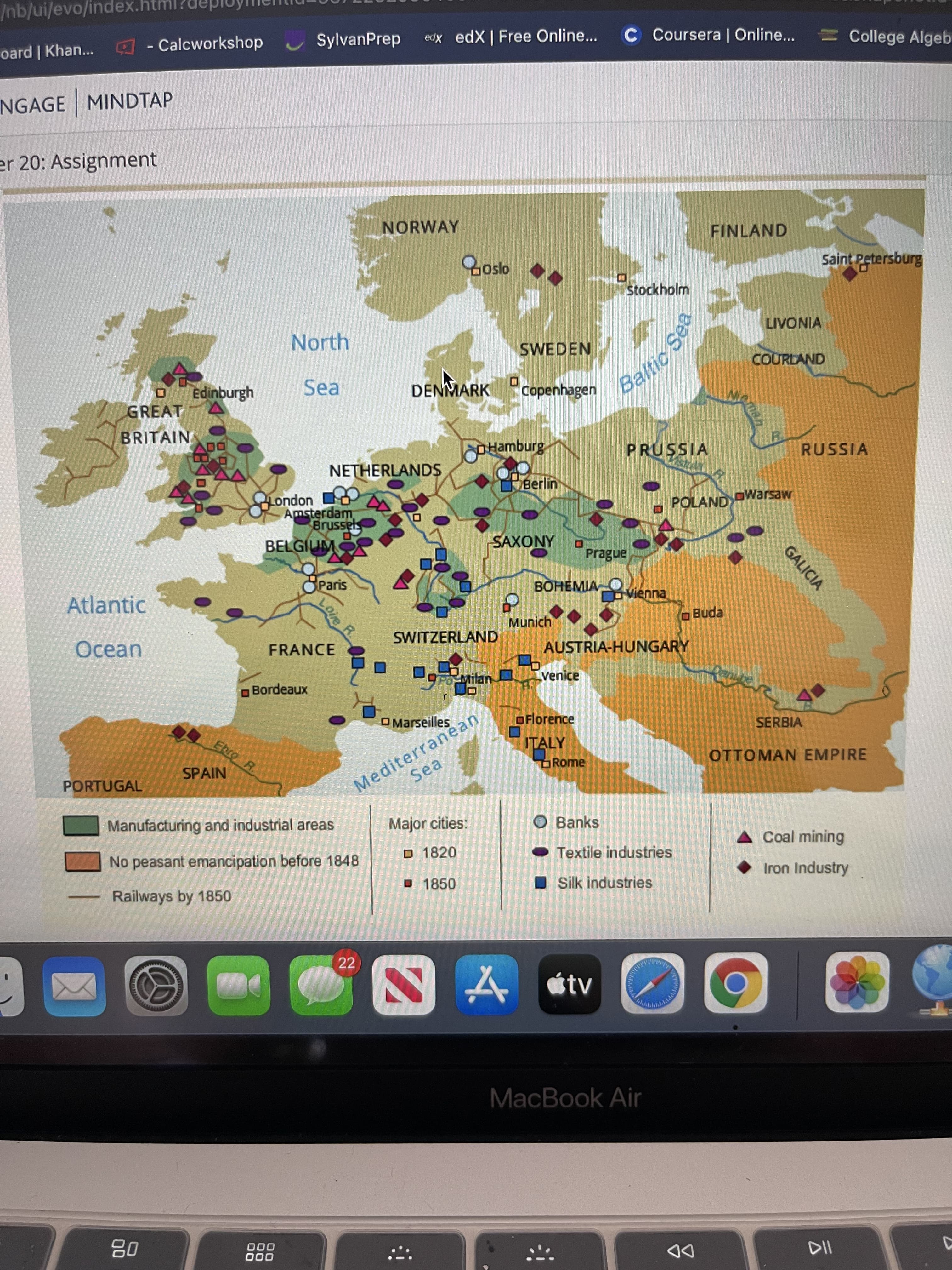 man
Baltic Sea
GALICIA
Loie R.
/nb/ui/evo/index.htn
oard | Khan... - Calcworkshop
SylvanPrep
edx edX | Free Online...
C Coursera | Online...
College Algeb
NGAGE MINDTAP
er 20: Assignment
NORWAY
FINLAND
Zoslo
Saint Petersburg
Stockholm
LIVONIA
North
SWEDEN
COURLAND
Sea
DENMARK
copenhagen
GREAT
yaunquipa o
BRITAIN
ADO
PRUSSIA
RUSSIA
NETHERLANDS
Berlin
uopuot
Amsterdam,
POLAND
DWarsaw
Brussels
רפומ
Paris
SAXONY
Prague
BOHEMIA
Atlantic
Vienna
Munich
OBuda
SWITZERLAND
Ocean
FRANCE
AUSTRIA-HUNGARY
Bordeaux
Milan
Venice
Mediterraněan
Sea
O Marseilles
OFlorence
SERBIA
Ebro R.
ITALY
Rome
OTTOMAN EMPIRE
SPAIN
PORTUGAL
Manufacturing and industrial areas
Major cities:
O Banks
Coal mining
No peasant emancipation before 1848
O 1820
Textile industries
Iron Industry
Railways by 1850
O 1850
I Silk industries
22
A étv
MacBook Air
000
000
DD
