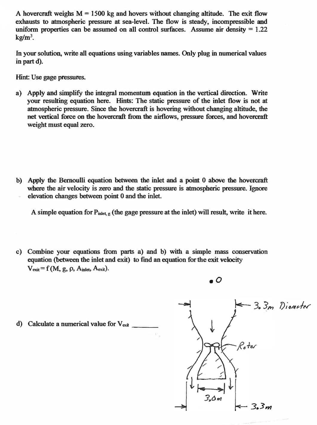 A hovercraft weighs M = 1500 kg and hovers without changing altitude. The exit flow
exhausts to atmospheric pressure at sea-level. The flow is steady, incompressible and
uniform properties can be assumed on all control surfaces. Assume air density = 1.22
kg/m'.
In your solution, write all equations using variables names. Only plug in numerical values
in part d).
Hint: Use gage pressures.
a) Apply and simplify the integral momentum equation in the vertical direction. Write
your resulting equation here. Hints: The static pressure of the inlet flow is not at
atmospheric pressure. Since the hovercraft is hovering without changing altitude, the
net vertical force on the hovercraft from the airflows, pressure forces, and hovercraft
weight must equal zero.
b) Apply the Bernoulli equation between the inlet and a point 0 above the hovercraft
where the air velocity is zero and the static pressure is atmospheric pressure. Ignore
elevation changes between point 0 and the inlet.
A simple equation for Pinlet, g (the gage pressure at the inlet) will result, write it here.
c) Combine your equations from parts a) and b) with a simple mass conservation
equation (between the inlet and exit) to find an equation for the exit velocity
Vexit =f (M, g, p, Ainlet, Aexit).
