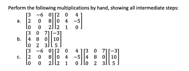 Perform the following multiplications by hand, showing all intermediate steps:
[3 -6 0][2 0
2
Lo
4
80 4 -5
а.
2] l2 1
[3 0 71[-31
4 8 0||10
Lo 2 3]l 5
[3 -6 0][2 0
b.
4 1[3 0 71[-3]
8|0 4 -5||4 8 0
|10
o Ilo 2 3][ 5
С.
2
Lo
2]12 1
