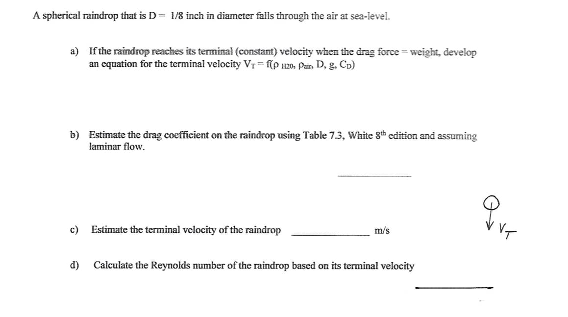 A spherical raindrop that is D= 1/8 inch in diameter falls through the air at sea-level.
a) If the raindrop reaches its terminal (constant) velocity when the drag force = weight, develop
an equation for the terminal velocity VT = f(p H20, Pair, D, g, CD)
b) Estimate the drag coefficient on the raindrop using Table 7.3, White 8th edition and assuming
laminar flow.
Estimate the terminal velocity of the raindrop
VT
c)
m/s
