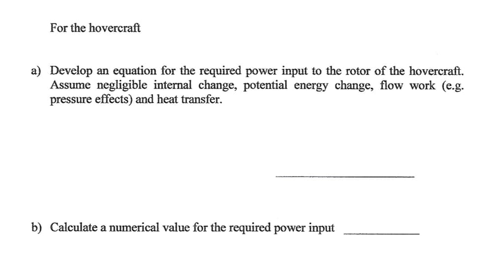 ### Hovercraft Power Requirements

#### a) Develop an equation for the required power input to the rotor of the hovercraft. Assume negligible internal change, potential energy change, flow work (e.g., pressure effects), and heat transfer.

---

#### b) Calculate a numerical value for the required power input.

---

### Explanations:

1. **Equations for Power Input**: 
   - When developing an equation for the power input, consider the principles of conservation of energy and the specific parameters and assumptions provided.
   - Negligible internal changes, potential energy changes, flow work, and heat transfer simplify the problem to focus primarily on the kinetic aspects and operational needs of the rotor.

2. **Numerical Calculation**:
   - Once the equation is established, substitute the relevant numerical values to estimate the actual power input required for the hovercraft's operations.

This setup guides students through theoretical formulation and practical calculation, integrating principles of mechanical engineering and physics focused on hovercraft design.