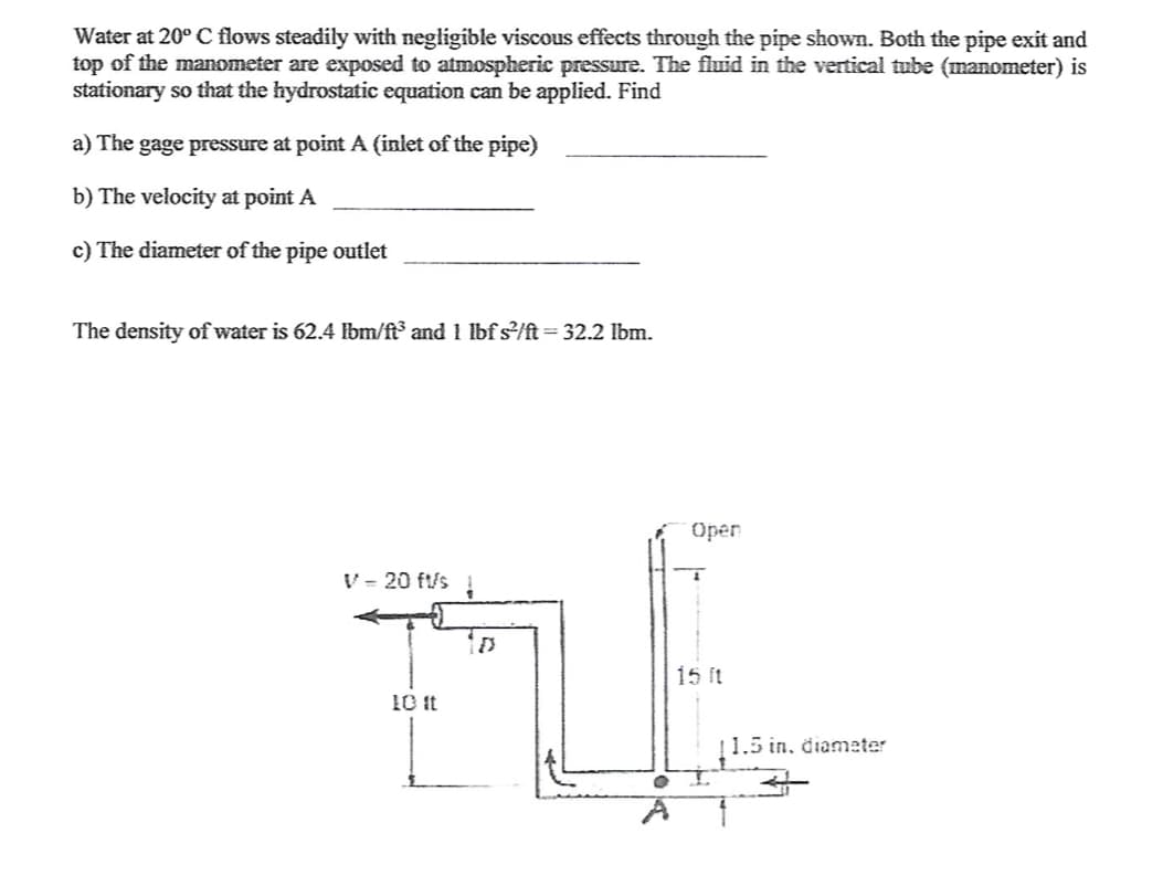 Water at 20° C flows steadily with negligible viscous effects through the pipe shown. Both the pipe exit and
top of the manometer are exposed to atmospheric pressure. The fluid in the vertical tube (manometer) is
stationary so that the hydrostatic equation can be applied. Find
a) The gage pressure at point A (inlet of the pipe)
b) The velocity at point A
c) The diameter of the pipe outlet
The density of water is 62.4 lbm/f³ and 1 lbf s/ft= 32.2 lbm.
%3D
Open
V- 20 ft/s
15 ft
10 it
11.5 in. diameter
