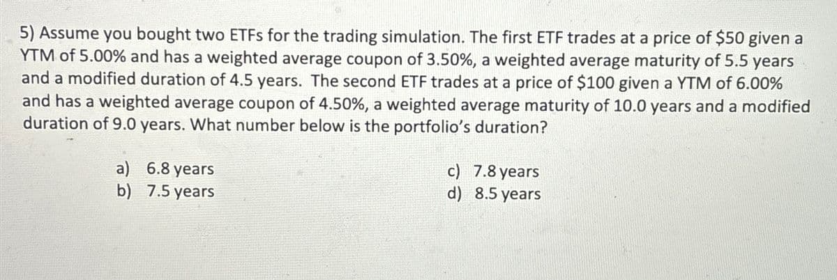 5) Assume you bought two ETFs for the trading simulation. The first ETF trades at a price of $50 given a
YTM of 5.00% and has a weighted average coupon of 3.50%, a weighted average maturity of 5.5 years
and a modified duration of 4.5 years. The second ETF trades at a price of $100 given a YTM of 6.00%
and has a weighted average coupon of 4.50%, a weighted average maturity of 10.0 years and a modified
duration of 9.0 years. What number below is the portfolio's duration?
a) 6.8 years
b)
7.5 years
c) 7.8 years
d)
8.5 years