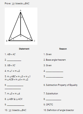 Prove: A bisects 4BAC.
Statement
Reason
1. AB = AC
1. Given
2.
2. Base angle theorem
3. XB = XC
3. Given
4. m 41 = m 22
5. m LABC = m 43 + m z1
m LACB = m 24 + m 2
5.
6.
6. Subtraction Property of Equality
7. m 43 = m 4
7. Substitution
8. AABXE AACX
8.
9.
9. CPCTC
10. Ar bisects LBAC.
10. Definition of angle bisector
