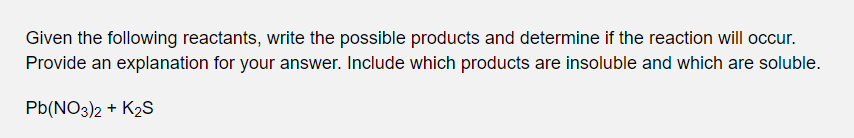 Given the following reactants, write the possible products and determine if the reaction will occur.
Provide an explanation for your answer. Include which products are insoluble and which are soluble.
Pb(NO3)2 + K2S
