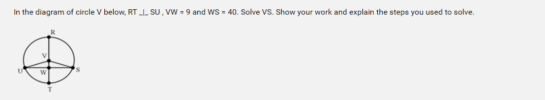 In the diagram of circle V below, RT _I_ SU , VW = 9 and WS = 40. Solve VS. Show your work and explain the steps you used to solve.
R
