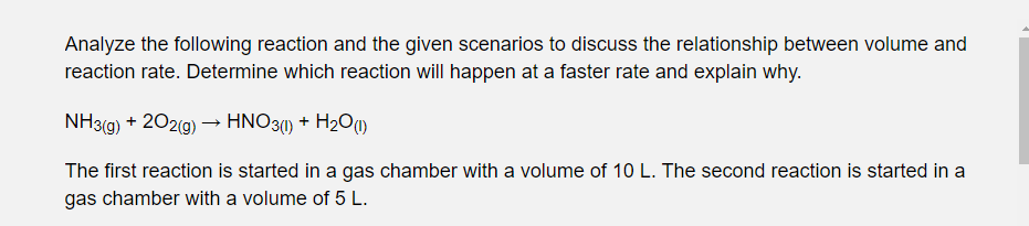 Analyze the following reaction and the given scenarios to discuss the relationship between volume and
reaction rate. Determine which reaction will happen at a faster rate and explain why.
NH3(g) + 202(g) –→ HNO3() + H2O)
The first reaction is started in a gas chamber with a volume of 10 L. The second reaction is started in a
gas chamber with a volume of 5 L.
