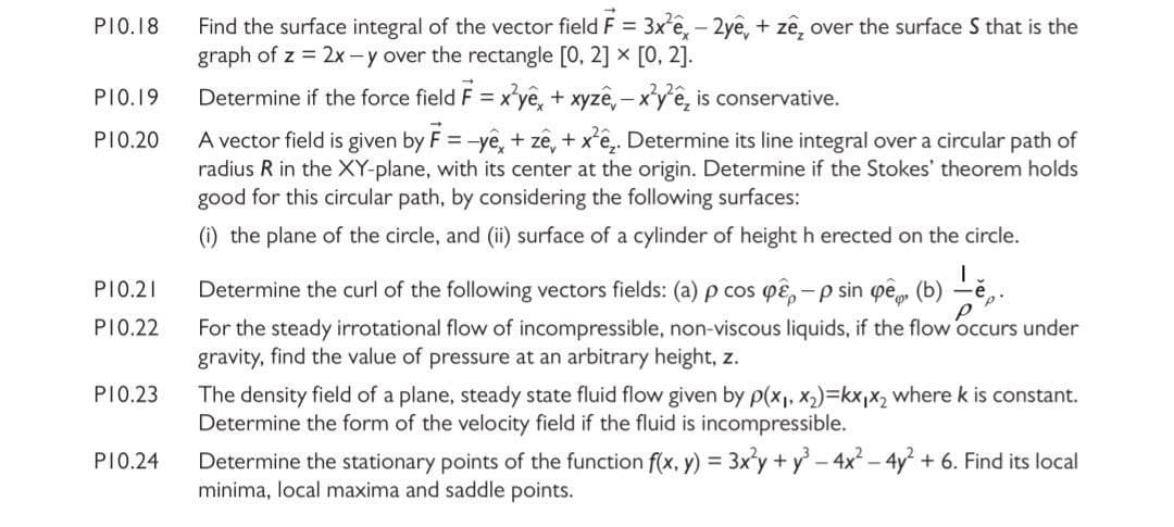 Find the surface integral of the vector field F = 3x'ê, - 2yê, + zê, over the surface S that is the
graph of z = 2x -y over the rectangle [0, 2] x [0, 2].
PIO.18
PIO.19
Determine if the force field F = x'yê, + xyzê, – x'y'ê, is conservative.
A vector field is given by F = -yê, + zê, + x'ê,. Determine its line integral over a circular path of
radius R in the XY-plane, with its center at the origin. Determine if the Stokes' theorem holds
good for this circular path, by considering the following surfaces:
PI0.20
(i) the plane of the circle, and (ii) surface of a cylinder of height h erected on the circle.
PI0.21
Determine the curl of the following vectors fields: (a) p cos pɛ, -p sin pe
(b)
For the steady irrotational flow of incompressible, non-viscous liquids, if the flow occurs under
gravity, find the value of pressure at an arbitrary height, z.
PI0.22
PI0.23
The density field of a plane, steady state fluid flow given by p(x1, x)=kx,x2 where k is constant.
Determine the form of the velocity field if the fluid is incompressible.
Determine the stationary points of the function f(x, y) = 3x'y + y - 4x – 4y +
minima, local maxima and saddle points.
PI0.24
Find its local
