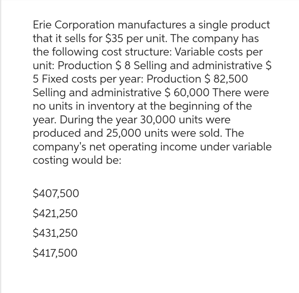 Erie Corporation manufactures a single product
that it sells for $35 per unit. The company has
the following cost structure: Variable costs per
unit: Production $8 Selling and administrative $
5 Fixed costs per year: Production $ 82,500
Selling and administrative $ 60,000 There were
no units in inventory at the beginning of the
year. During the year 30,000 units were
produced and 25,000 units were sold. The
company's net operating income under variable
costing would be:
$407,500
$421,250
$431,250
$417,500