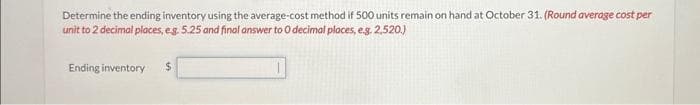 Determine the ending inventory using the average-cost method if 500 units remain on hand at October 31. (Round average cost per
unit to 2 decimal places, eg. 5.25 and final answer to 0 decimal places, e.g. 2,520.)
Ending inventory
$