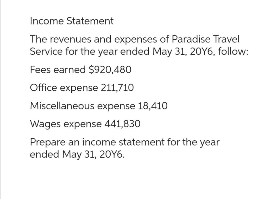 Income Statement
The revenues and expenses of Paradise Travel
Service for the year ended May 31, 20Y6, follow:
Fees earned $920,480
Office expense 211,710
Miscellaneous expense 18,410
Wages expense 441,830
Prepare an income statement for the year
ended May 31, 20Y6.