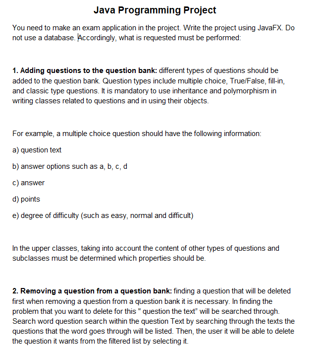Java Programming Project
You need to make an exam application in the project. Write the project using JavaFX. Do
not use a database. Accordingly, what is requested must be performed:
1. Adding questions to the question bank: different types of questions should be
added to the question bank. Question types include multiple choice, True/False, fill-in,
and classic type questions. It is mandatory to use inheritance and polymorphism in
writing classes related to questions and in using their objects.
For example, a multiple choice question should have the following information:
a) question text
b) answer options such as a, b, c, d
c) answer
d) points
e) degree of difficulty (such as easy, normal and difficult)
In the upper classes, taking into account the content of other types of questions and
subclasses must be determined which properties should be.
2. Removing a question from a question bank: finding a question that will be deleted
first when removing a question from a question bank it is necessary. In finding the
problem that you want to delete for this " question the text" will be searched through.
Search word question search within the question Text by searching through the texts the
questions that the word goes through will be listed. Then, the user it will be able to delete
the question it wants from the filtered list by selecting it.
