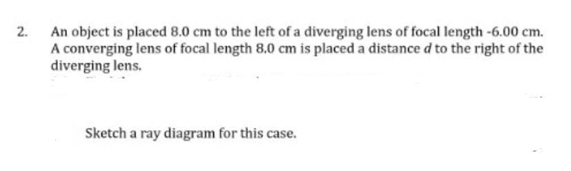 2. An object is placed 8.0 cm to the left of a diverging lens of focal length -6.00 cm.
A converging lens of focal length 8.0 cm is placed a distance d to the right of the
diverging lens.
Sketch a ray diagram for this case.
