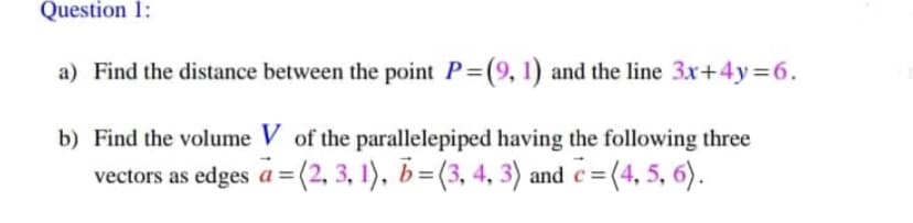 Question 1:
a) Find the distance between the point P (9, 1) and the line 3x+4y 6.
b) Find the volume V of the parallelepiped having the following three
vectors as edges a = (2, 3, 1), b=(3, 4, 3) and c= (4, 5, 6).
