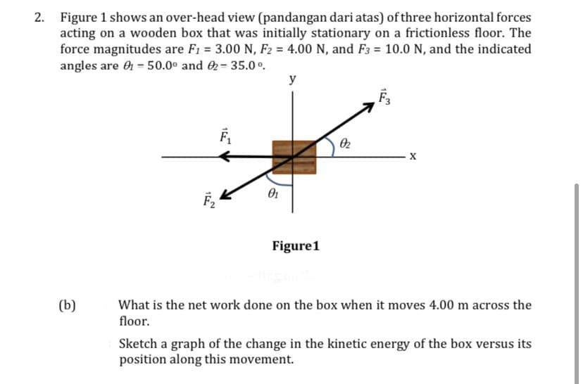 Figure 1 shows an over-head view (pandangan dari atas) of three horizontal forces
acting on a wooden box that was initially stationary on a frictionless floor. The
force magnitudes are F1 = 3.00 N, F2 = 4.00 N, and F3 = 10.0 N, and the indicated
angles are O = 50.0° and 2= 35.0 º.
y
O2
Figure1
(b)
What is the net work done on the box when it moves 4.00 m across the
floor.
Sketch a graph of the change in the kinetic energy of the box versus its
position along this movement.
1
