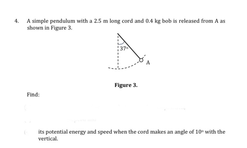 4.
A simple pendulum with a 2.5 m long cord and 0.4 kg bob is released from A as
shown in Figure 3.
370
A
Figure 3.
Find:
its potential energy and speed when the cord makes an angle of 10° with the
vertical.
