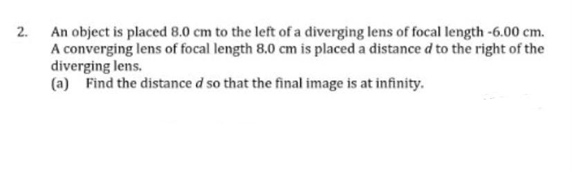 An object is placed 8.0 cm to the left of a diverging lens of focal length-6.00 cm.
A converging lens of focal length 8.0 cm is placed a distance d to the right of the
diverging lens.
(a) Find the distance d so that the final image is at infinity.
