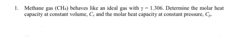 1. Methane gas (CH4) behaves like an ideal gas with y = 1.306. Determine the molar heat
capacity at constant volume, C, and the molar heat capacity at constant pressure, Cp.
