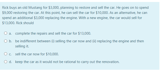 Rick buys an old Mustang for $3,000, planning to restore and sell the car. He goes on to spend
$9,000 restoring the car. At this point, he can sell the car for $10,000. As an alternative, he can
spend an additional $3,000 replacing the engine. With a new engine, the car would sell for
$13,000. Rick should
O a.
complete the repairs and sell the car for $13,000.
O b.
be indifferent between (i) selling the car now and (ii) replacing the engine and then
selling it.
sell the car now for $10,000.
keep the car as it would not be rational to carry out the renovation.
O c.
O d.