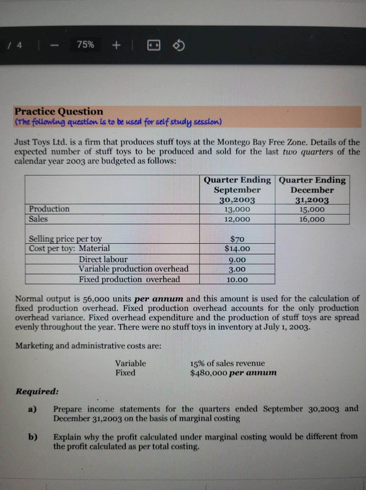 / 4
Practice Question
(The following question is to be used for self study session)
Production
Sales
75%
Just Toys Ltd. is a firm that produces stuff toys at the Montego Bay Free Zone. Details of the
expected number of stuff toys to be produced and sold for the last two quarters of the
calendar year 2003 are budgeted as follows:
Selling price per toy
Cost per toy: Material
+
Required:
a)
b)
Direct labour
Variable production overhead
Fixed production overhead
Quarter Ending Quarter Ending
September
December
30,2003
31,2003
13,000
15,000
12,000
16,000
$70
$14.00
Normal output is 56,000 units per annum and this amount is used for the calculation of
fixed production overhead. Fixed production overhead accounts for the only production
overhead variance. Fixed overhead expenditure and the production of stuff toys are spread
evenly throughout the year. There were no stuff toys in inventory at July 1, 2003.
Marketing and administrative costs are:
Variable
Fixed
9.00
3.00
10.00
15% of sales revenue
$480,000 per annum
Prepare income statements for the quarters ended September 30,2003 and
December 31,2003 on the basis of marginal costing
Explain why the profit calculated under marginal costing would be different from
the profit calculated as per total costing.