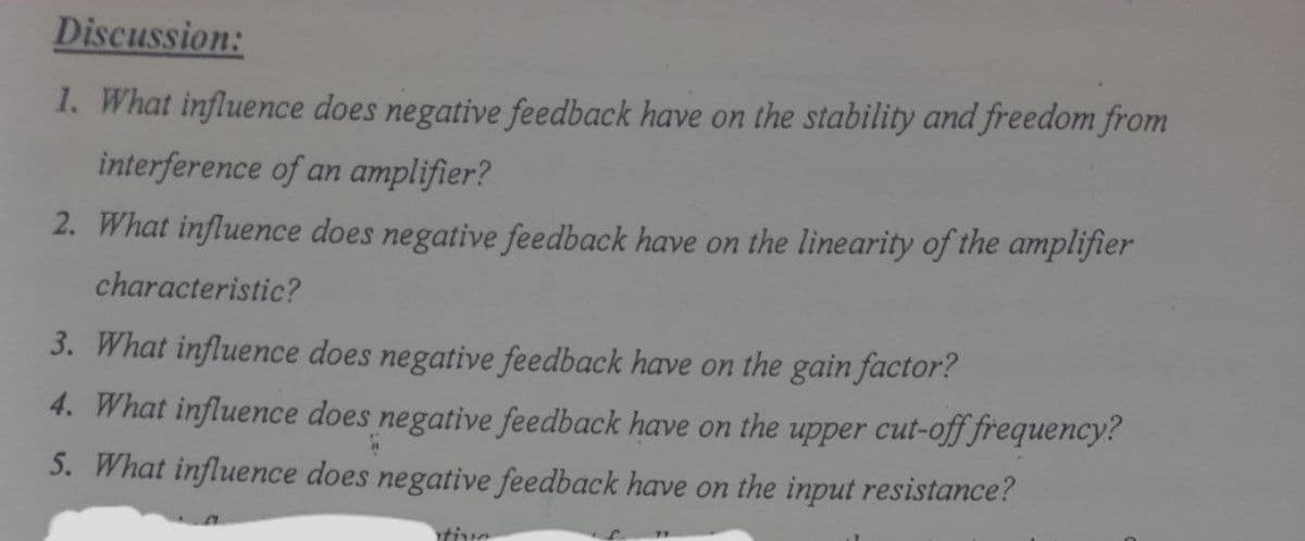 Discussion:
1. What influence does negative feedback have on the stability and freedom from
interference of an amplifier?
2. What influence does negative feedback have on the linearity of the amplifier
characteristic?
3. What influence does negative feedback have on the gain factor?
4. What influence does negative feedback have on the upper cut-off frequency?
5. What influence does negative feedback have on the input resistance?
tive