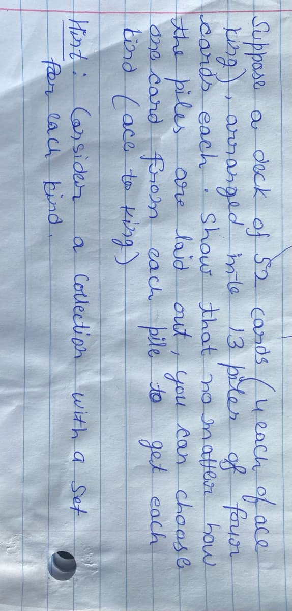 f4each of ace
13 piter of
Suppose a
deck of 52 cards
p), arsanged mle
cards each: show that' no atter how.
four
the piles
are laid out, you can choose
One card from eacch pile to
get each
bind tace to küng)
Hort: Cassider
faer lach
a Collection
with a Set
