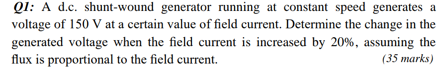 QI: A d.c. shunt-wound generator running at constant speed generates a
voltage of 150 V at a certain value of field current. Determine the change in the
generated voltage when the field current is increased by 20%, assuming the
flux is proportional to the field current.
(35 marks)
