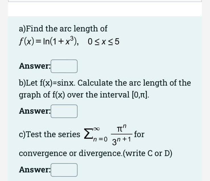 a)Find the arc length of
f(x) = In(1+x°), Osx<5
Answer:
b)Let f(x)=sinx. Calculate the arc length of the
graph of f(x) over the interval [0,r].
Answer:
c)Test the series 2
'n=0
Tt"
for
3n +1
convergence or divergence.(write C or D)
Answer:
