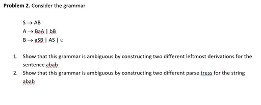 Problem 2. Consider the grammar
S→ AB
A → BaA | bB
B → aSB | AS | E
1. Show that this grammar is ambiguous by constructing two different leftmost derivations for the
sentence abab
2. Show that this grammar is ambiguous by constructing two different parse tress for the string
abab