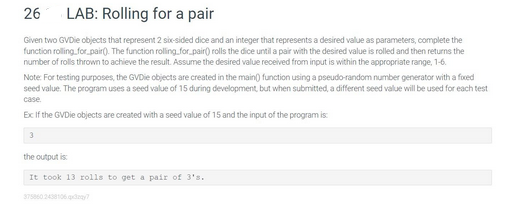 26 LAB: Rolling for a pair
Given two GVDie objects that represent 2 six-sided dice and an integer that represents a desired value as parameters, complete the
function rolling for pair(). The function rolling for pair() rolls the dice until a pair with the desired value is rolled and then returns the
number of rolls thrown to achieve the result. Assume the desired value received from input is within the appropriate range, 1-6.
Note: For testing purposes, the GVDie objects are created in the main() function using a pseudo-random number generator with a fixed
seed value. The program uses a seed value of 15 during development, but when submitted, a different seed value will be used for each test
case
Ex If the GVDie objects are created with a seed value of 15 and the input of the program is:
3
the output is:
It took 13 rolls to get a pair of 3's.
375860 2438106.qx3zay?