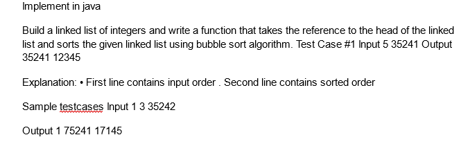 Implement in java
Build a linked list of integers and write a function that takes the reference to the head of the linked
list and sorts the given linked list using bubble sort algorithm. Test Case #1 Input 5 35241 Output
35241 12345
Explanation: • First line contains input order. Second line contains sorted order
Sample testcases Input 1 3 35242
Output 1 75241 17145