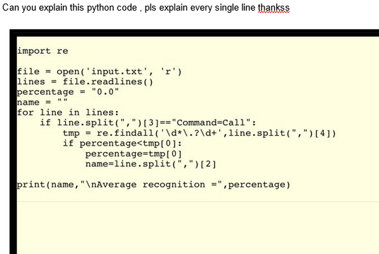 Can you explain this python code, pls explain every single line thankss
import re
file = open('input.txt', 'r').
lines file.readlines ()
percentage = "0.0"
name = ""
for line in lines:
if line.split(",") [3] == "Command=Call":
tmp = re.findall('\d*\.?\d+', line.split(",") [4])
if percentage<tmp[0]:
percentage=tmp[0]
name=line.split(",") [2]
print (name, "\nAverage recognition =",percentage)