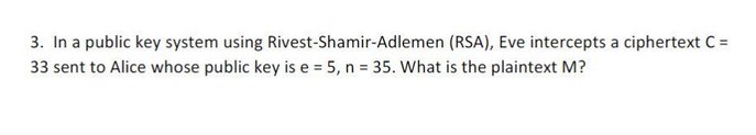 3. In a public key system using Rivest-Shamir-Adlemen (RSA), Eve intercepts a ciphertext C =
33 sent to Alice whose public key is e = 5, n = 35. What is the plaintext M?