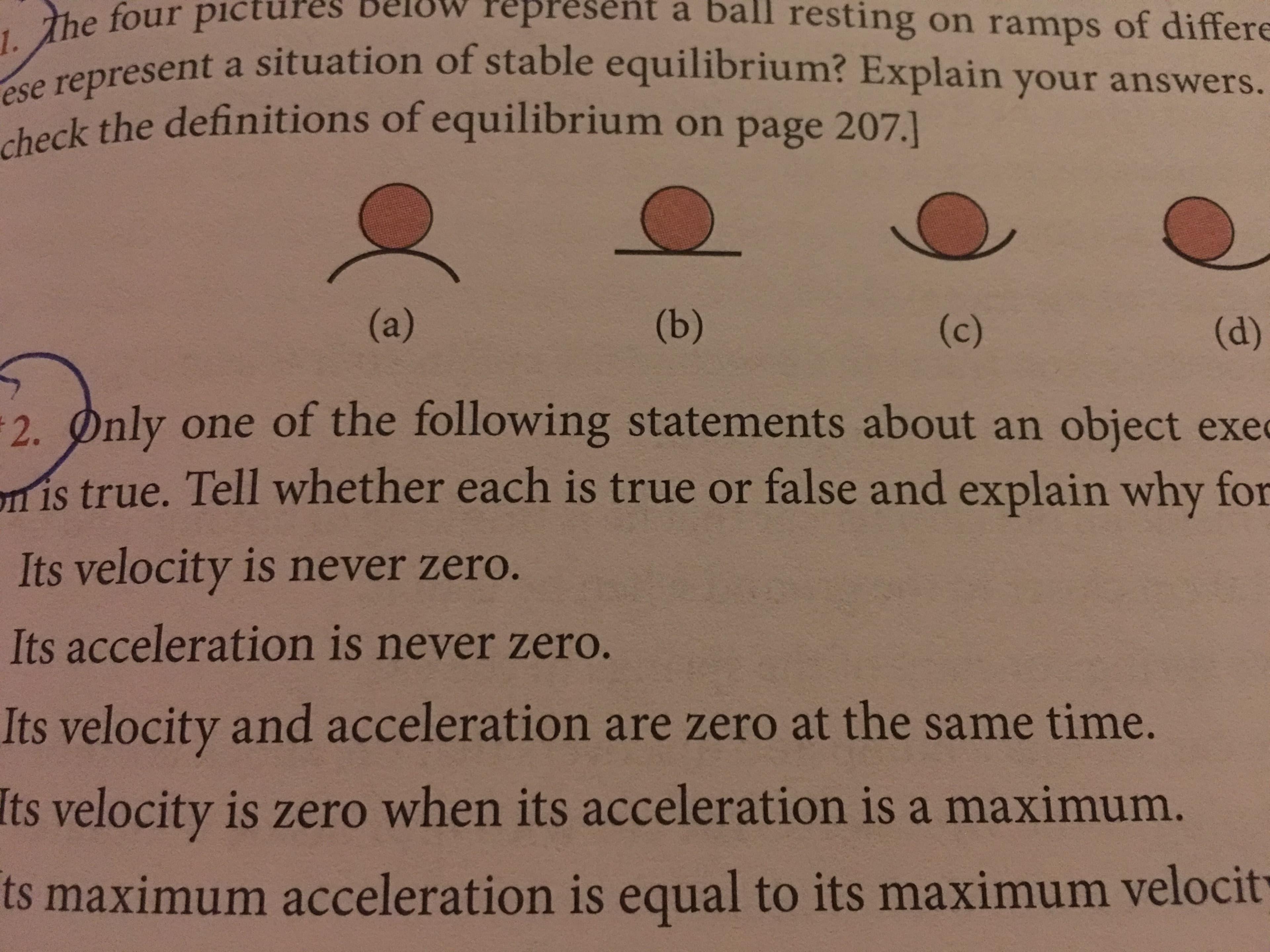 ures below Pepresent a ball resting on ramps of differe
the
represent a situation of stable equilibrium? Explain your answers.
e
ese
check the definitions of equilibrium on page 207.]
2·hnly one of the following statements about an object exe
is true. Tell whether each is true or false and explain why for
Its velocity is never zero.
Its acceleration is never zero.
Its velocity and acceleration are zero at the same time
Its velocity is zero when its acceleration is a maximum
ts maximum acceleration is equal to its maximum velocit
