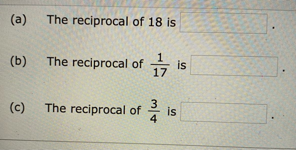 (a) The reciprocal of 18 is [              ].

(b) The reciprocal of \(\frac{1}{17}\) is [              ].

(c) The reciprocal of \(\frac{3}{4}\) is [              ].

In this exercise, students are asked to find the reciprocal of different numbers and fractions. The reciprocal of a number is 1 divided by that number. For a fraction, the reciprocal is obtained by swapping the numerator and the denominator.