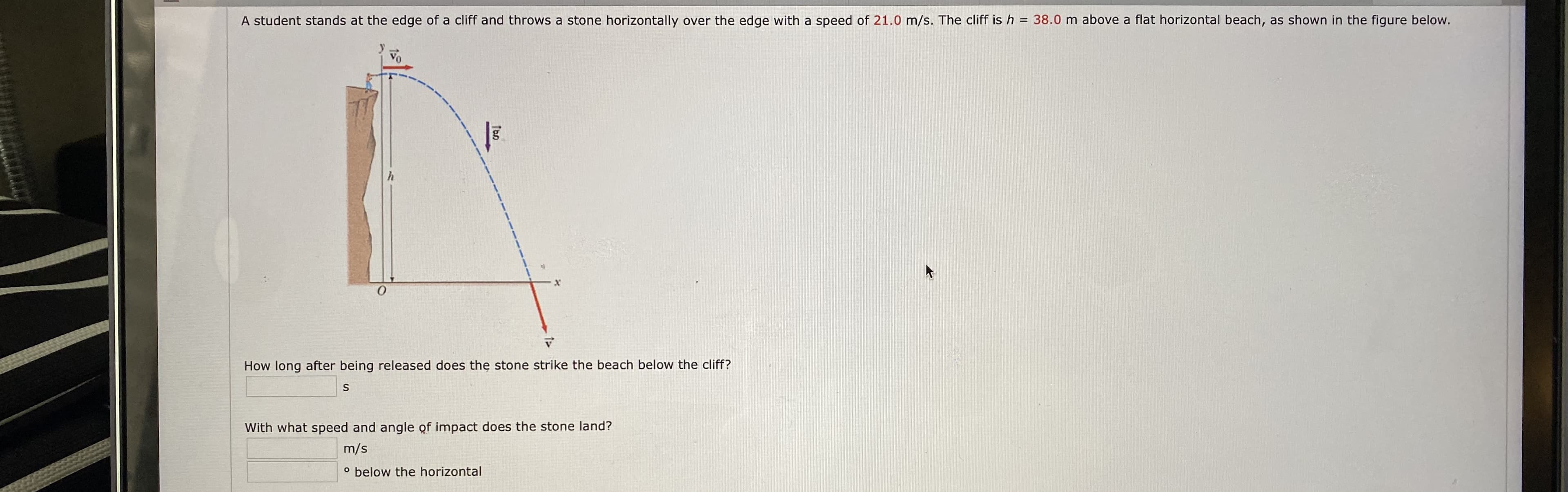 A student stands at the edge of a cliff and throws a stone horizontally over the edge with a speed of 21.0 m/s. The cliff is h = 38.0 m above a flat horizontal beach, as shown in the figure below.
How long after being released does the stone strike the beach below the cliff?
With what speed and angle of impact does the stone land?
m/s
° below the horizontal
