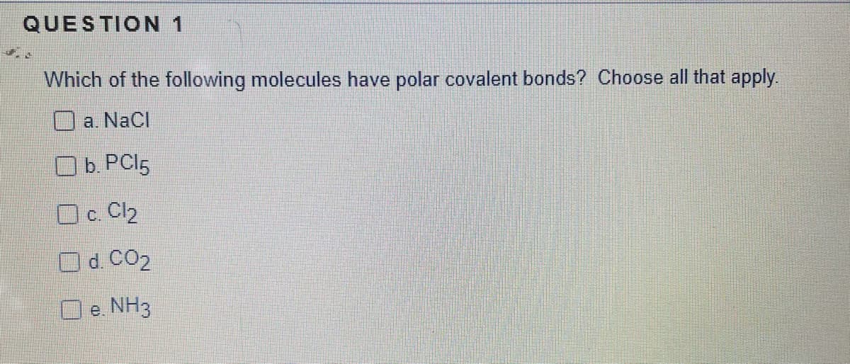 QUESTION 1
Which of the following molecules have polar covalent bonds? Choose all that apply
a. NaCl
Ob. PCI5
O c. Cl2
O d. CO2
O e. NH3
е.
