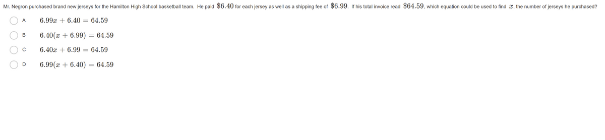 Mr. Negron purchased brand new jerseys for the Hamilton High School basketball team. He paid $6.40 for each jersey as well as a shipping fee of $6.99. if his total invoice read $64.59, which equation could be used to find x, the number of jerseys he purchased?
A
6.99x + 6.40
64.59
В
6.40(x + 6.99) = 64.59
6.40x + 6.99
64.59
6.99(x + 6.40) = 64.59
