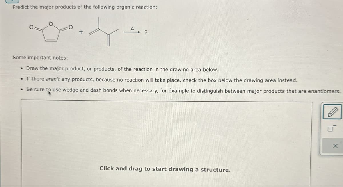 Predict the major products of the following organic reaction:
+
?
Some important notes:
• Draw the major product, or products, of the reaction in the drawing area below.
• If there aren't any products, because no reaction will take place, check the box below the drawing area instead.
• Be sure to use wedge and dash bonds when necessary, for example to distinguish between major products that are enantiomers.
Click and drag to start drawing a structure.
x