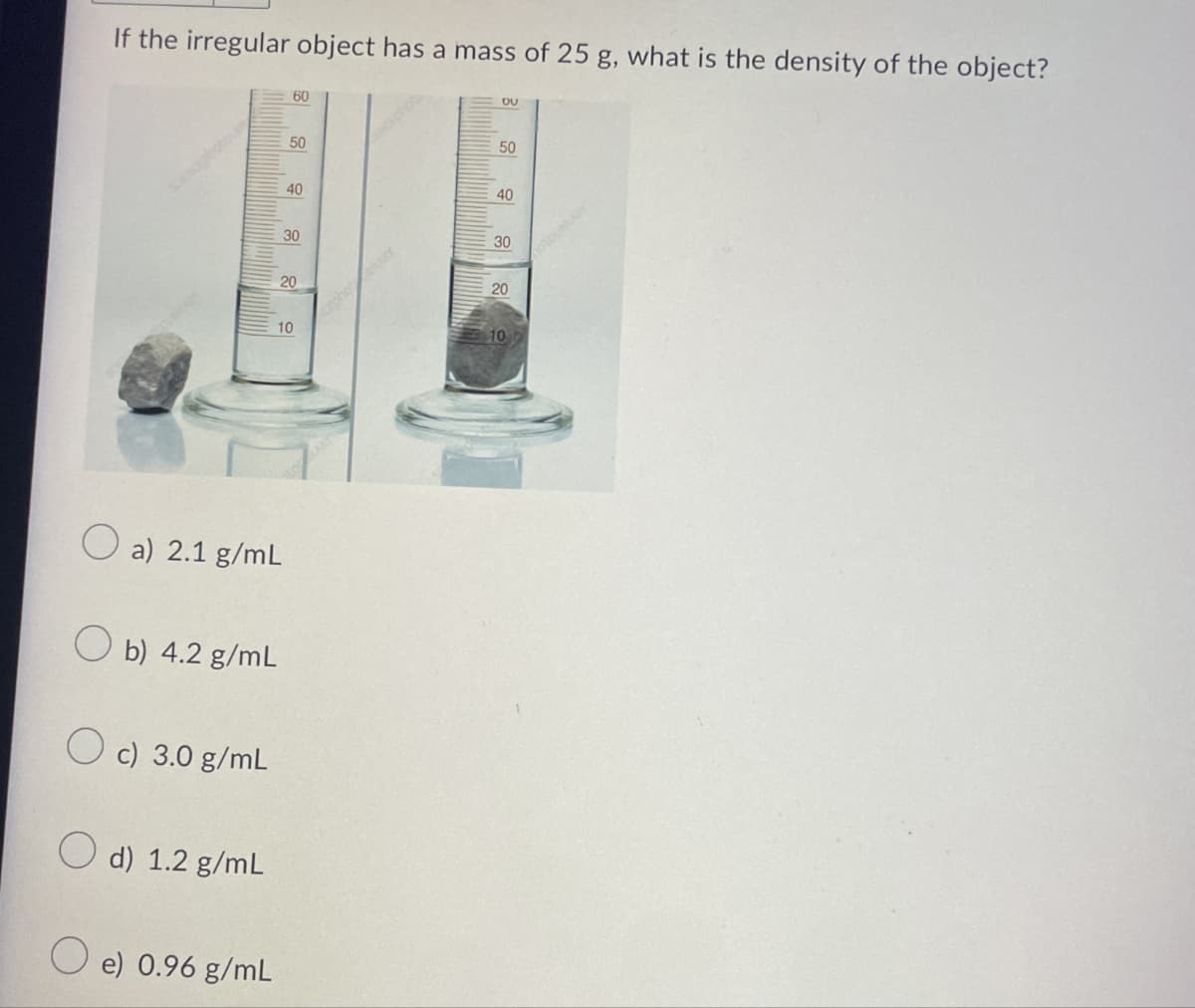 If the irregular object has a mass of 25 g, what is the density of the object?
a) 2.1 g/mL
b) 4.2 g/mL
c) 3.0 g/mL
d) 1.2 g/mL
e) 0.96 g/mL
10
20
50
40
30
60
photRARY
40
30
20
100
του
50
otouMARY