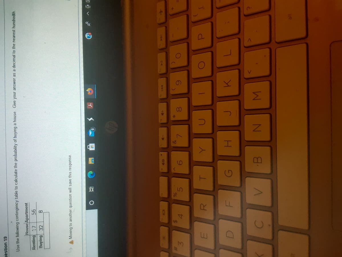 R
%24
uestion 19
Use the following contingency table to calculate the probability of buying a house. Give your answer as a decimal to the nearest hundredth.
House Apartment
Renting 17
Buying 32
8.
A Moving to another question will save this response.
ョ0、
6.
114
&
%23
7.
3.
G
1le
