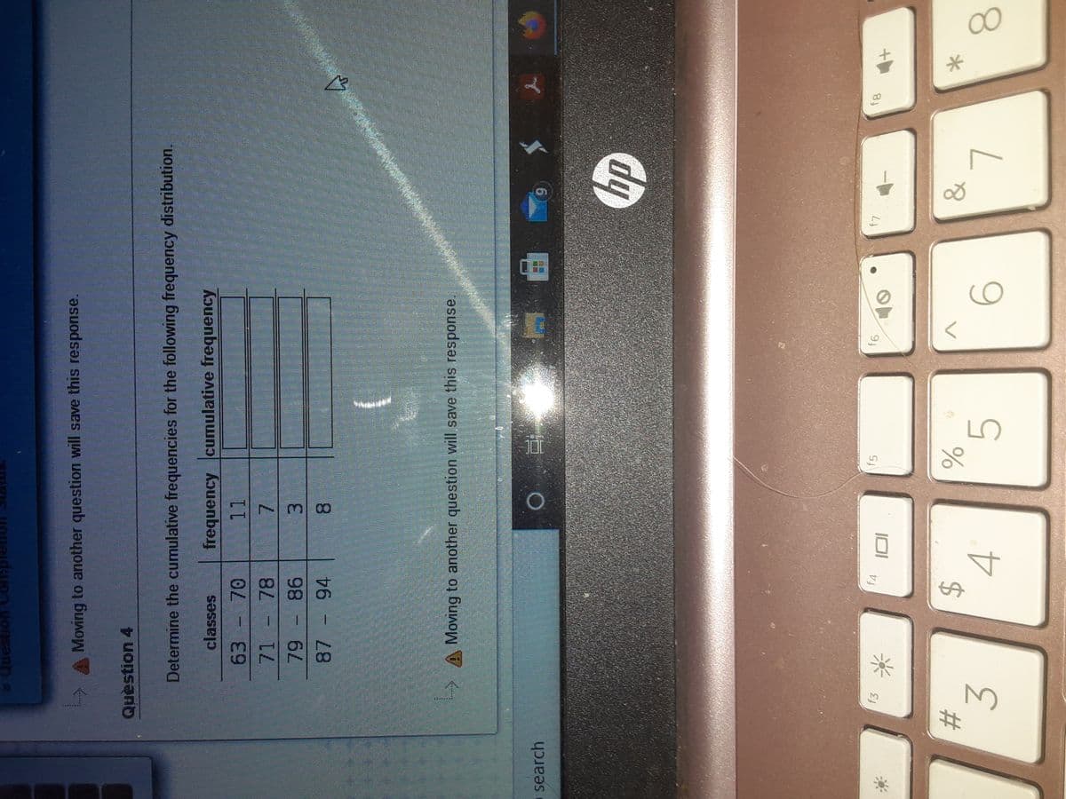 00
738
%23
dauon uosan
Moving to another question will save this response.
Question 4
Determine the cumulative frequencies for the following frequency distribution.
classes
frequency cumulative frequency
63.
71
78
1.
98
94
Moving to another question will save this response,
search
f4
f5
$
4.
6.
3.
