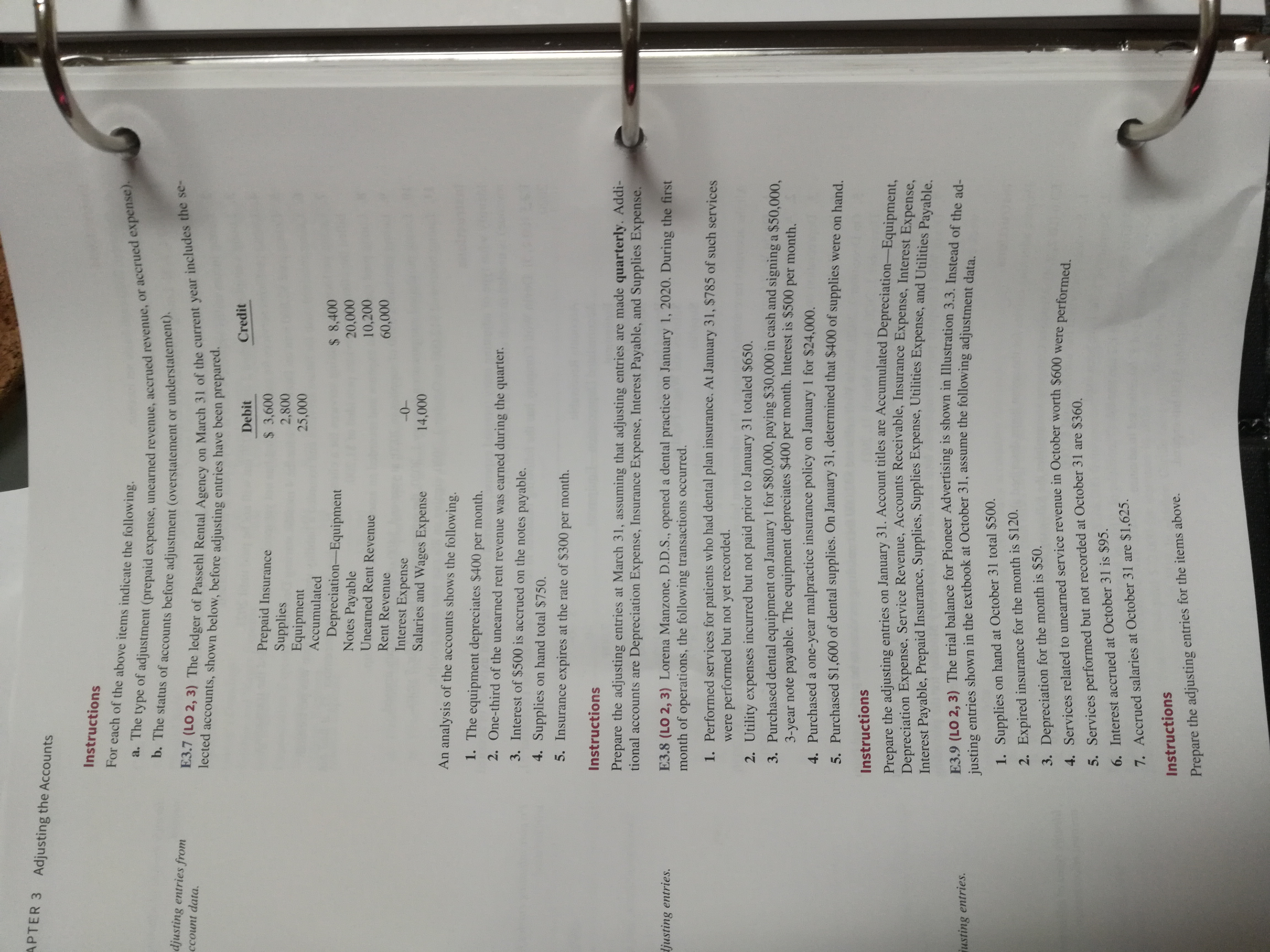 APTER 3 Adjusting the Accounts
Instructions
For each of the above items indicate the following.
a. The type of adjustment (prepaid expense, unearned revenue, accrued revenue, or accrued expense).
b. The status of accounts before adjustment (overstatement or understatement).
djusting entries from
E3.7 (LO 2, 3) The ledger of Passehl Rental Agency on March 31 of the current year includes the se-
lected accounts, shown below, before adjusting entries have been prepared.
ccount data.
Debit
Credit
Prepaid Insurance
Supplies
Equipment
$ 3,600
2,800
25,000
Accumulated
Depreciation-Equipment
Notes Payable
$ 8,400
20,000
10,200
Unearned Rent Revenue
Rent Revenue
60,000
Interest Expense
Salaries and Wages Expense
-0-
14,000
An analysis of the accounts shows the following.
1. The equipment depreciates $400 per month.
2. One-third of the unearned rent revenue was earned during the quarter.
3. Interest of $500 is accrued on the notes payable.
4. Supplies on hand total $750.
5. Insurance expires at the rate of $300 per month.
Instructions
Prepare the adjusting entries at March 31, assuming that adjusting entries are made quarterly. Addi-
tional accounts are Depreciation Expense, Insurance Expense, Interest Payable, and Supplies Expense.
E3.8 (LO 2, 3) Lorena Manzone, D.D.S., opened a dental practice on January 1, 2020. During the first
month of operations, the following transactions occurred.
ljusting entries.
1. Performed services for patients who had dental plan insurance. At January 31, $785 of such services
were
performed but not yet recorded.
2. Utility expenses incurred but not paid prior to January 31 totaled $650,
3. Purchased dental equipment on January 1 for $80,000, paying $30,000 in cash and signing a $50,000,
3-year note payable. The equipment depreciates $400 per month. Interest is $500 per month.
4. Purchaseda one-year malpractice insurance policy on January 1 for $24,000
5. Purchased $1,600 of dental supplies. On January 31, determined that $400 of supplies were on hand
Instructions
Prepare the adjusting entries on January 31. Account titles are Accumulated Depreciation-Equipment,
Depreciation Expense, Service Revenue, Accounts Receivable, Insurance Expense, Interest Expense,
Interest Payable, Prepaid Insurance, Supplies, Supplies Expense, Utilities Expense, and Utilities Payable.
E3.9 (LO 2, 3) The trial balance for Pioneer Advertising is shown in Illustration 3.3. Instead of the ad-
justing entries shown in the textbook at October 31, assume the following adjustment data.
usting entries.
1. Supplies
on hand at October 31 total $500.
2. Expired insurance for the month is $120.
3. Depreciation for the month is $50.
4. Services related to unearned service revenue in October worth $600 were performed.
5. Services performed but not recorded at October 31 are $360.
6. Interest accrued at October 31 is $95.
7. Accrued salaries at October 31 are $1,625
Instructions
Prepare the adjusting entries for the items above.
