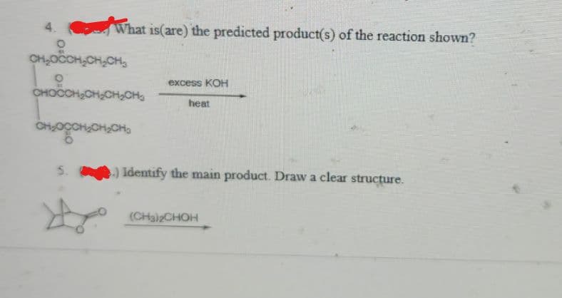 4.
What is(are) the predicted product(s) of the reaction shown?
O
CH₂OCCH₂CH₂CH₂
CHOCCH₂CH₂CH₂CH₂
CH₂00₂CH₂CH
5.
excess KOH
heat
.) Identify the main product. Draw a clear structure.
(CH3)2CHOH