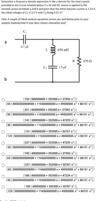 Determine a frequency domain expression in the s-domain for the total current
provided to the circuit network below if a 10 volt DC source is applied to the
network across terminals a and b and given that the initial inductor current is 1.53 A.
the initial voltages of C₁ is 2.5 V with C₂ being 6.21 V?
Hint: A couple of Mesh analysis equations serves you well below prior to your
analysis implemented in your best chosen simulation tool!
C₁
b
O
O
a
O
4.7 µF
700
L
S
ell
650 mH
1.5 µF
R
ww
470 9
(153 (500000000+352500s + 27552 s³))
(65 (40000000000000 +116560000000 s+39000000 s² +86151 s³))
(321 (400000000+352500 s + 27552 s²))
(50 (50000000000000+ 116560000000s +49000000 s² +86151 s³))
(141 (500000000+352500s + 47229 s³))
(50 (40000000000000+ 116560000000 s +39000000 s² +86151 s³))
(141 (400000000+352500s +32767 s³))
(125 (50000000000000+ 116560000000 s+49000000 s² +86151 s³))
(227 (400000000 +352500s +47229 s²))
(50 (50000000000000 +116560000000 s +49000000 s² +86151 s³))
(192 (400000000 +352500s + 27552 s²))
(65 (50000000000000+ 116560000000 s +39000000 s² +86151 s³))
(227 (400000000+352500s +32767 s³))
(65 (50000000000000+ 116560000000 s+49000000 s² +86151 s³))
(185 (400000000+352500s +47229 s²))
(50 (50000000000000+ 116560000000 s+ 49000000 s² +86151 s³))
(185 (400000000+352500s +32767 s³))
(125 (50000000000000+ 116560000000 s +49000000 s² +86151 s³))